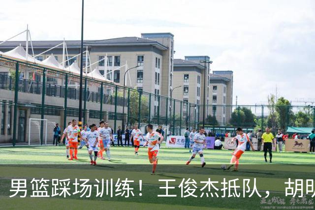 男篮踩场训练！王俊杰抵队，胡明轩崔永熙主场作战，王治郅跟随！