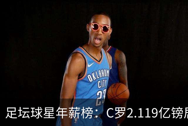 足坛球星年薪榜：C罗2.119亿镑居首，萨拉赫1890万镑第32位